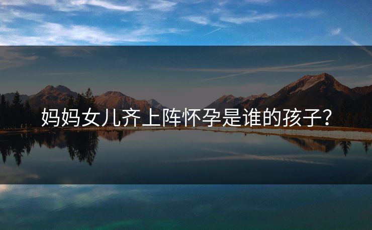 妈妈女儿齐上阵怀孕是谁的孩子？