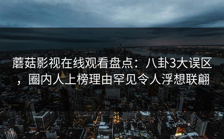 蘑菇影视在线观看盘点:八卦3大误区,圈内人上榜理由罕见令人浮想联翩 蘑菇影视在线观看盘点:八卦3大误区,圈内人上榜理由罕见令人浮想联翩