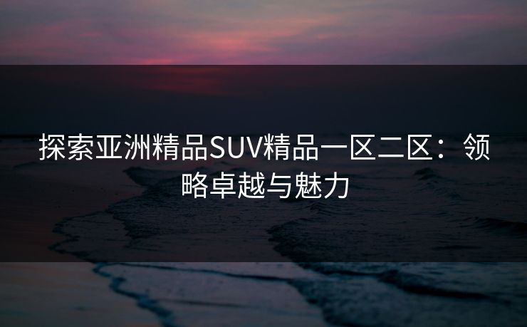 探索亚洲精品SUV精品一区二区：领略卓越与魅力