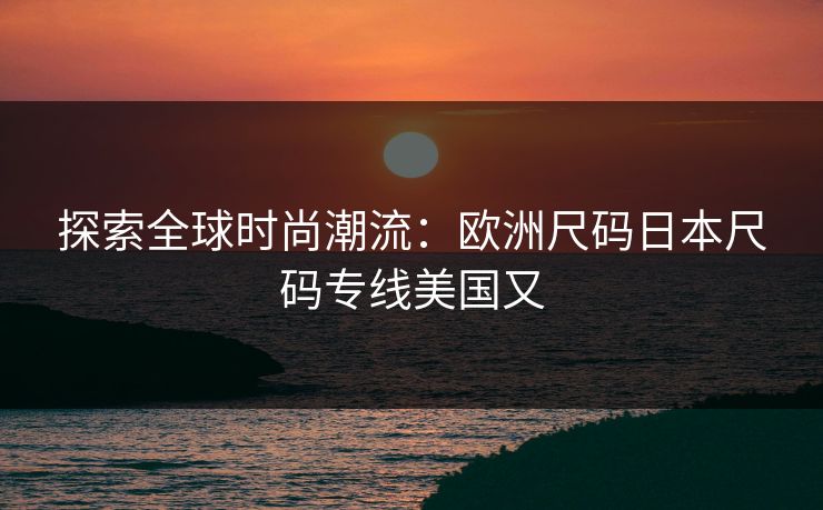 探索全球时尚潮流：欧洲尺码日本尺码专线美国又
