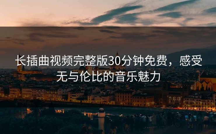 长插曲视频完整版30分钟免费，感受无与伦比的音乐魅力