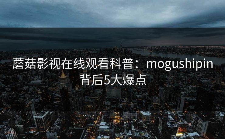蘑菇影视在线观看科普:mogushipin背后5大爆点 蘑菇影视在线观看科普:mogushipin背后5大爆点
