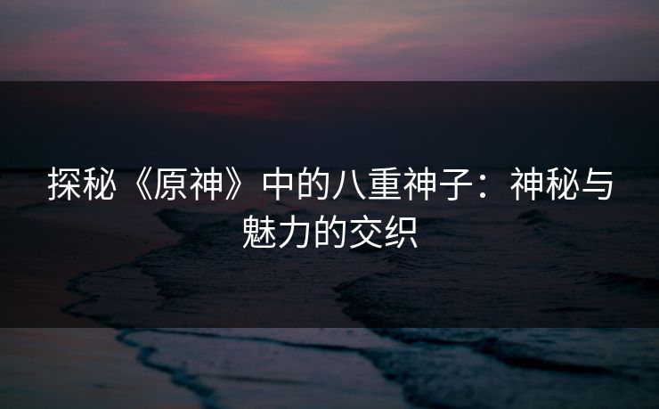 探秘《原神》中的八重神子：神秘与魅力的交织