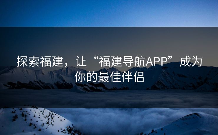 探索福建，让“福建导航APP”成为你的最佳伴侣