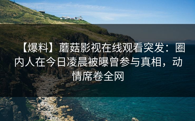 【爆料】蘑菇影视在线观看突发：圈内人在今日凌晨被曝曾参与真相，动情席卷全网