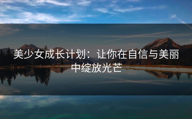 美少女成长计划:让你在自信与美丽中绽放光芒 美少女成长计划:让你在自信与美丽中绽放光芒