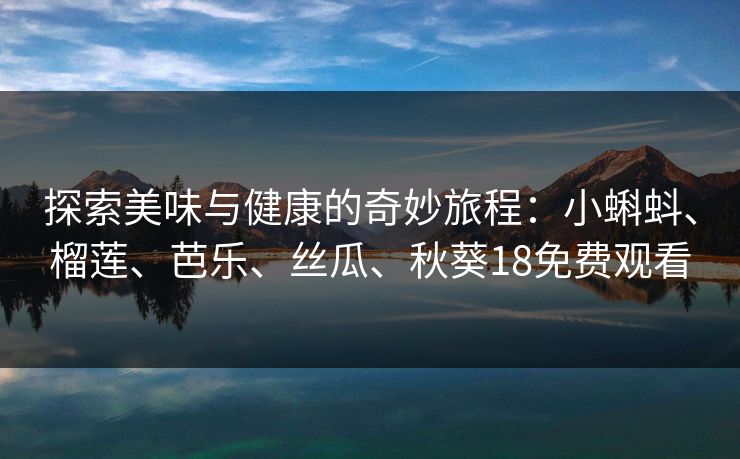 探索美味与健康的奇妙旅程:小蝌蚪、榴莲、芭乐、丝瓜、秋葵18免费观看 探索美味与健康的奇妙旅程:小蝌蚪、榴莲、芭乐、丝瓜、秋葵18免费观看