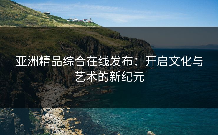 亚洲精品综合在线发布：开启文化与艺术的新纪元