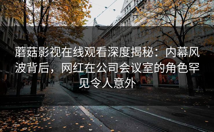 蘑菇影视在线观看深度揭秘：内幕风波背后，网红在公司会议室的角色罕见令人意外