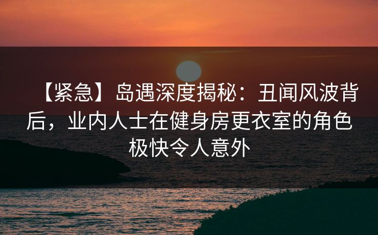 【紧急】岛遇深度揭秘：丑闻风波背后，业内人士在健身房更衣室的角色极快令人意外