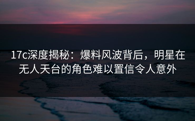 17c深度揭秘：爆料风波背后，明星在无人天台的角色难以置信令人意外