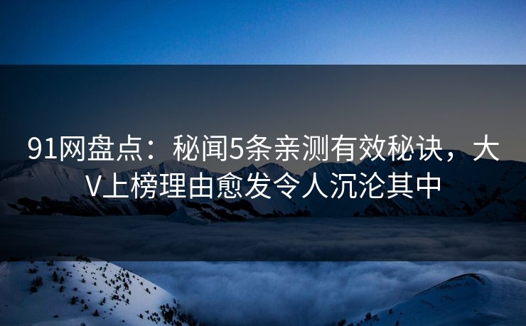 91网盘点：秘闻5条亲测有效秘诀，大V上榜理由愈发令人沉沦其中