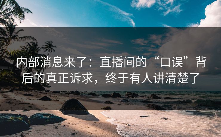 内部消息来了：直播间的“口误”背后的真正诉求，终于有人讲清楚了