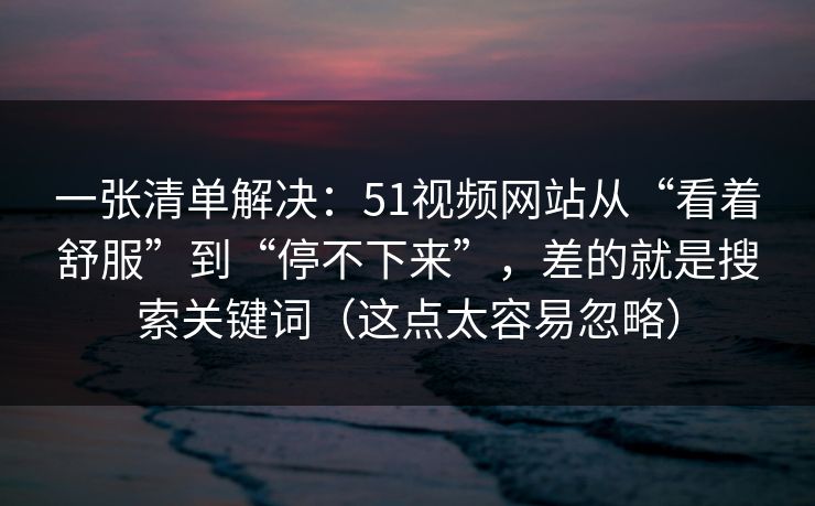 一张清单解决：51视频网站从“看着舒服”到“停不下来”，差的就是搜索关键词（这点太容易忽略）