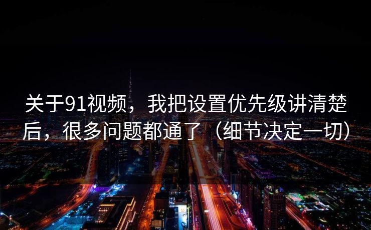 关于91视频，我把设置优先级讲清楚后，很多问题都通了（细节决定一切）