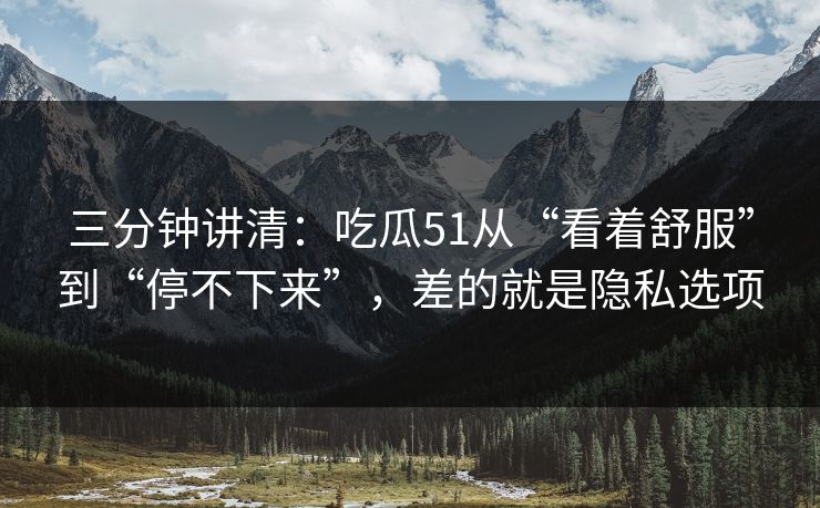 三分钟讲清：吃瓜51从“看着舒服”到“停不下来”，差的就是隐私选项