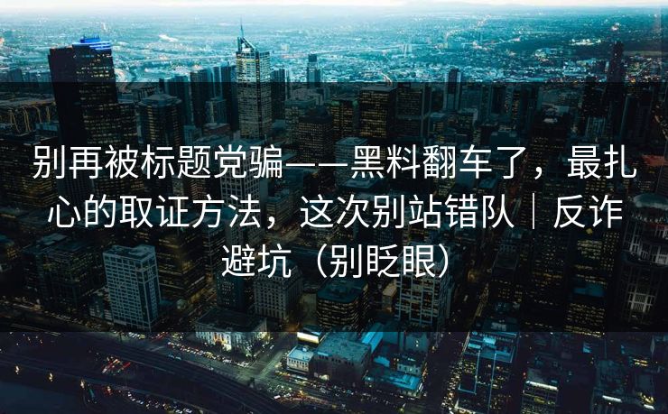 别再被标题党骗——黑料翻车了，最扎心的取证方法，这次别站错队｜反诈避坑（别眨眼）
