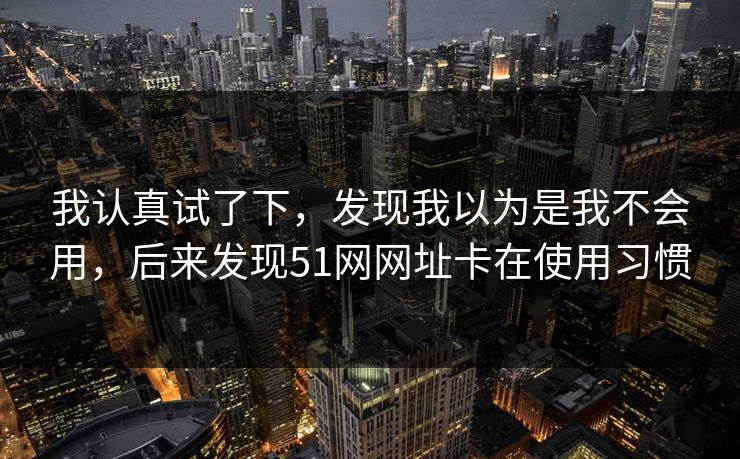 我认真试了下，发现我以为是我不会用，后来发现51网网址卡在使用习惯