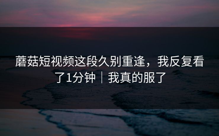 蘑菇短视频这段久别重逢，我反复看了1分钟｜我真的服了