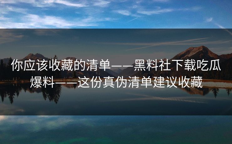 你应该收藏的清单——黑料社下载吃瓜爆料——这份真伪清单建议收藏